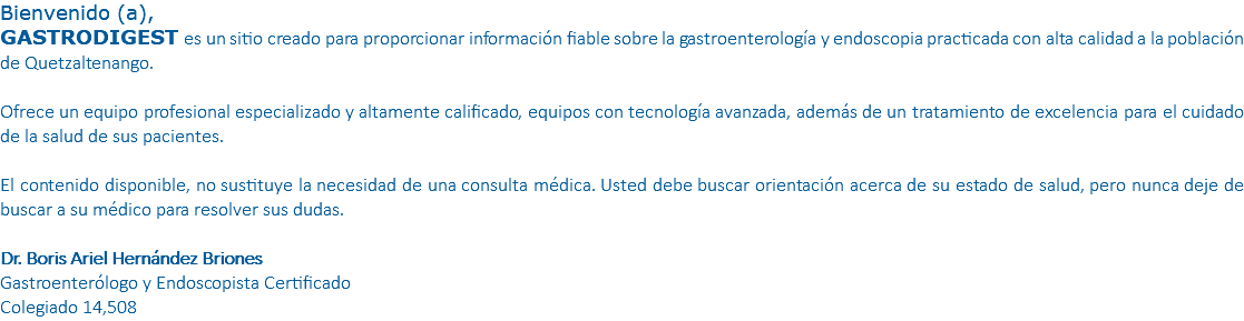 Bienvenido (a), GASTRODIGEST es un sitio creado para proporcionar información fiable sobre la gastroenterología y endoscopia practicada con alta calidad a la población de Quetzaltenango. Ofrece un equipo profesional especializado y altamente calificado, equipos con tecnología avanzada, además de un tratamiento de excelencia para el cuidado de la salud de sus pacientes. El contenido disponible, no sustituye la necesidad de una consulta médica. Usted debe buscar orientación acerca de su estado de salud, pero nunca deje de buscar a su médico para resolver sus dudas. Dr. Boris Ariel Hernández Briones Gastroenterólogo y Endoscopista Certificado Colegiado 14,508